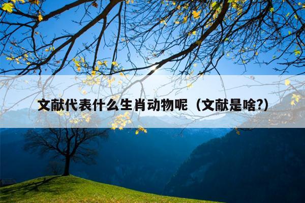 文献代表什么生肖动物呢（文献是啥?）