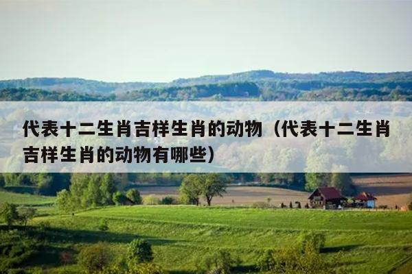 代表十二生肖吉样生肖的动物（代表十二生肖吉样生肖的动物有哪些）