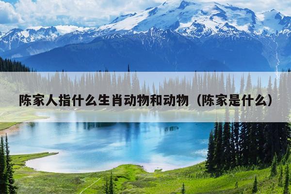 陈家人指什么生肖动物和动物（陈家是什么）