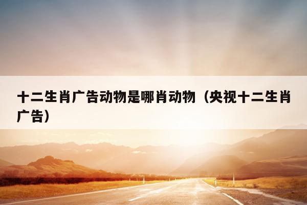 十二生肖广告动物是哪肖动物（央视十二生肖广告）