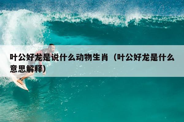 叶公好龙是说什么动物生肖（叶公好龙是什么意思解释）