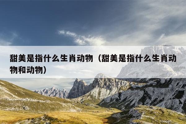 甜美是指什么生肖动物（甜美是指什么生肖动物和动物）