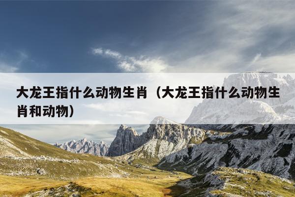 大龙王指什么动物生肖（大龙王指什么动物生肖和动物）