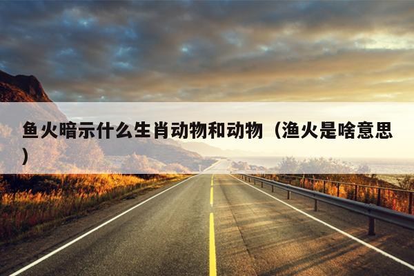 鱼火暗示什么生肖动物和动物（渔火是啥意思）