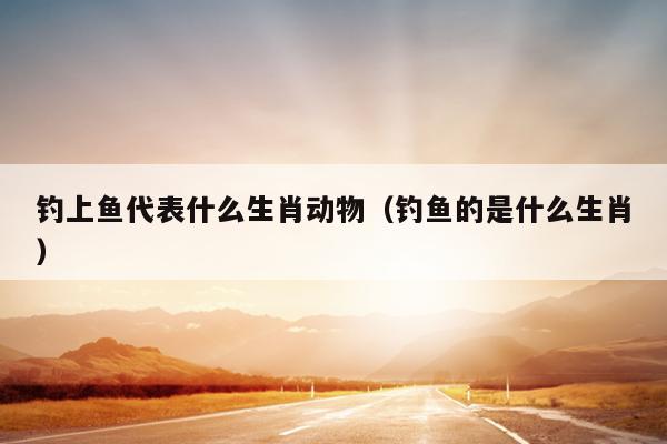 钓上鱼代表什么生肖动物（钓鱼的是什么生肖）