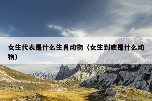 女生代表是什么生肖动物（女生到底是什么动物）