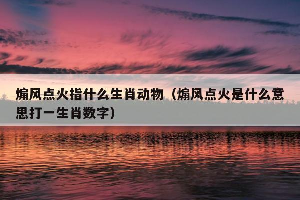 煽风点火指什么生肖动物（煽风点火是什么意思打一生肖数字）