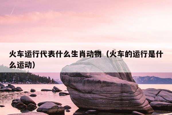 火车运行代表什么生肖动物（火车的运行是什么运动）