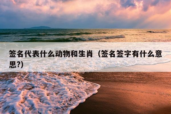 签名代表什么动物和生肖（签名签字有什么意思?）