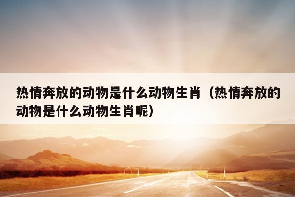 热情奔放的动物是什么动物生肖（热情奔放的动物是什么动物生肖呢）