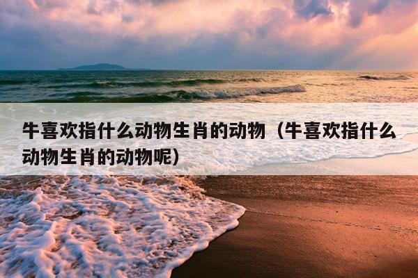 牛喜欢指什么动物生肖的动物（牛喜欢指什么动物生肖的动物呢）
