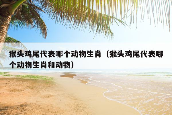 猴头鸡尾代表哪个动物生肖（猴头鸡尾代表哪个动物生肖和动物）