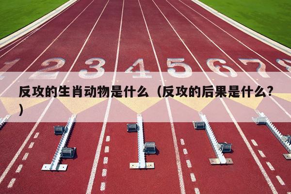 反攻的生肖动物是什么（反攻的后果是什么?）