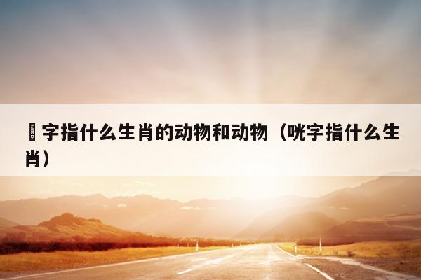 銄字指什么生肖的动物和动物（咣字指什么生肖）
