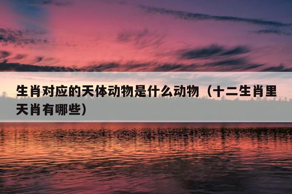 生肖对应的天体动物是什么动物（十二生肖里天肖有哪些）