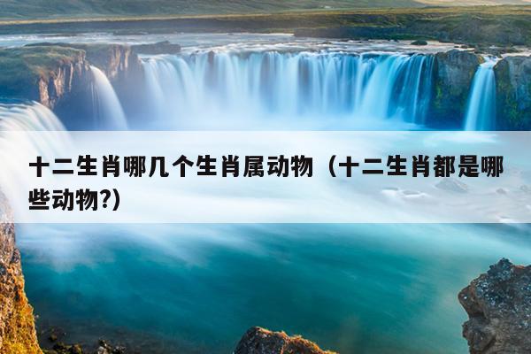 十二生肖哪几个生肖属动物（十二生肖都是哪些动物?）