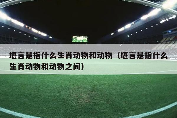 堪言是指什么生肖动物和动物（堪言是指什么生肖动物和动物之间）