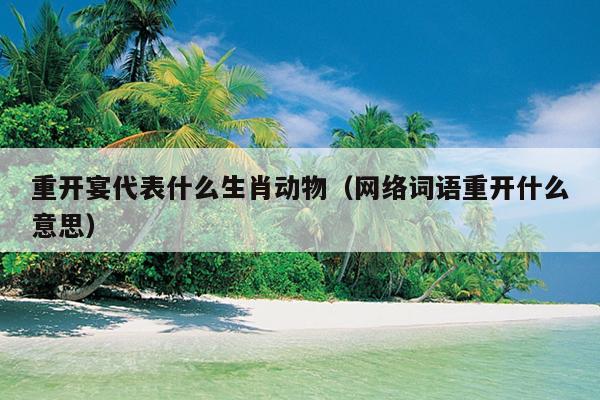 重开宴代表什么生肖动物（网络词语重开什么意思）