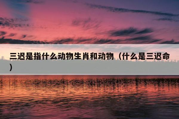 三迟是指什么动物生肖和动物（什么是三迟命）