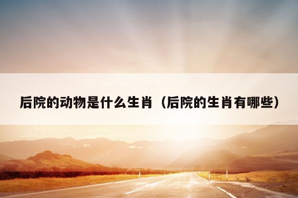 后院的动物是什么生肖（后院的生肖有哪些）