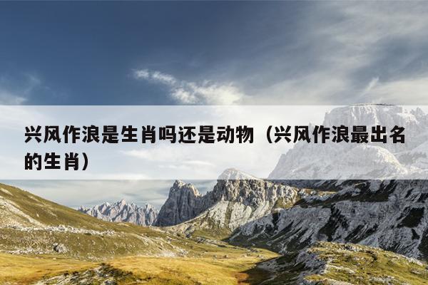 兴风作浪是生肖吗还是动物（兴风作浪最出名的生肖）
