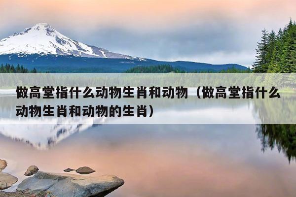 做高堂指什么动物生肖和动物（做高堂指什么动物生肖和动物的生肖）