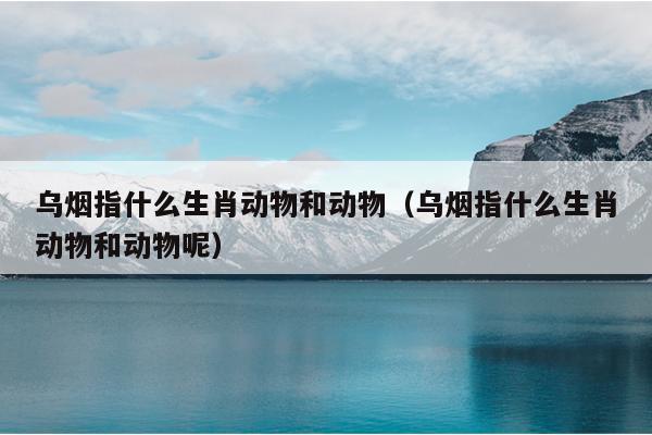 乌烟指什么生肖动物和动物（乌烟指什么生肖动物和动物呢）