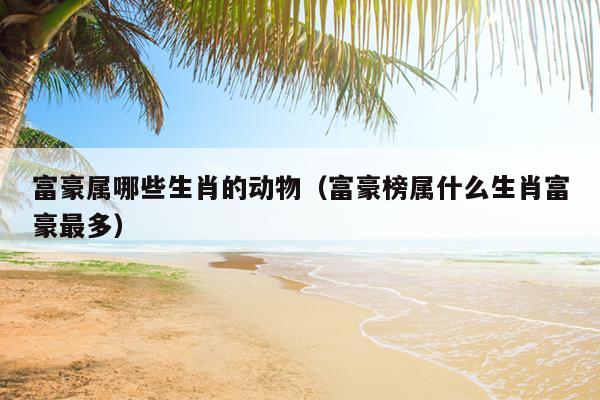 富豪属哪些生肖的动物（富豪榜属什么生肖富豪最多）