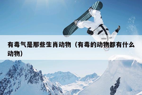 有毒气是那些生肖动物（有毒的动物都有什么动物）