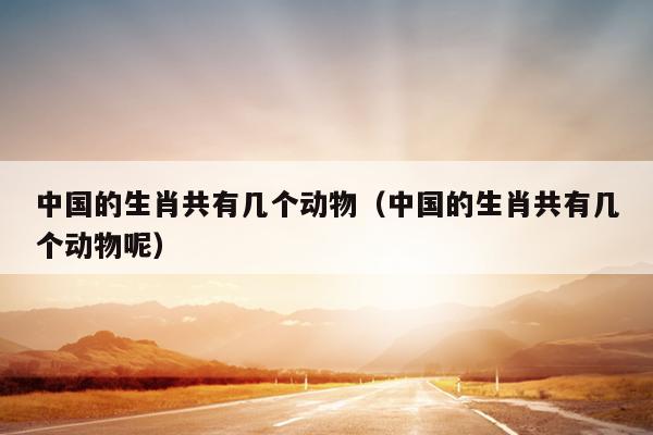 中国的生肖共有几个动物（中国的生肖共有几个动物呢）