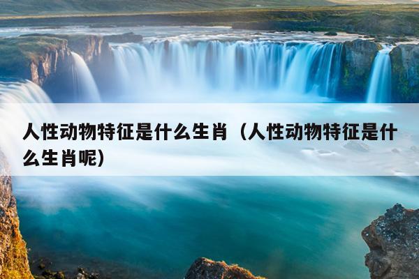 人性动物特征是什么生肖（人性动物特征是什么生肖呢）