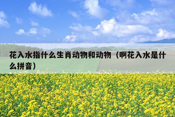 花入水指什么生肖动物和动物（啊花入水是什么拼音）