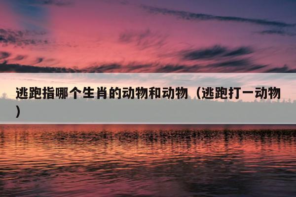 逃跑指哪个生肖的动物和动物（逃跑打一动物）