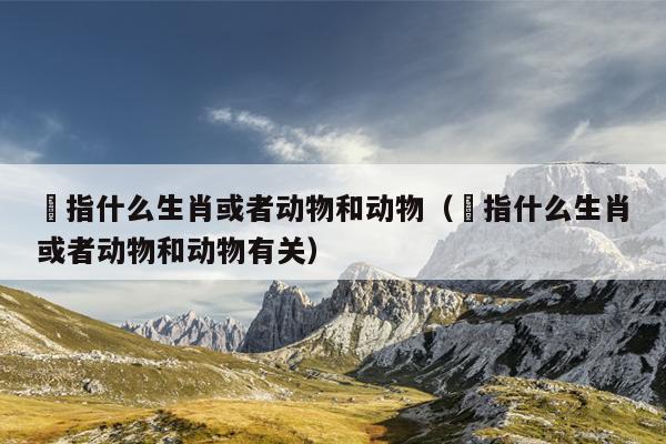 韡指什么生肖或者动物和动物（韡指什么生肖或者动物和动物有关）