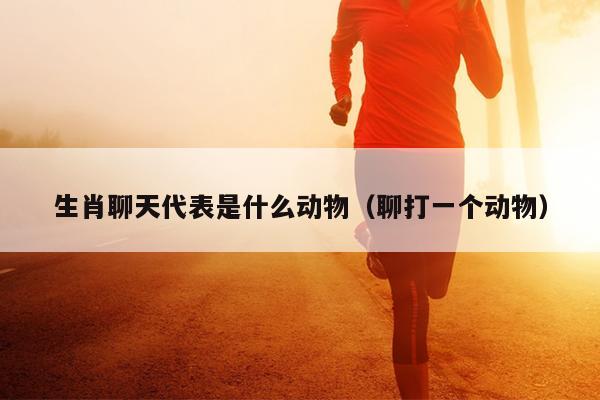 生肖聊天代表是什么动物（聊打一个动物）