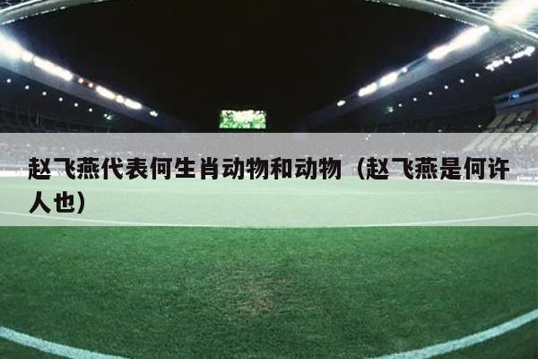 赵飞燕代表何生肖动物和动物（赵飞燕是何许人也）