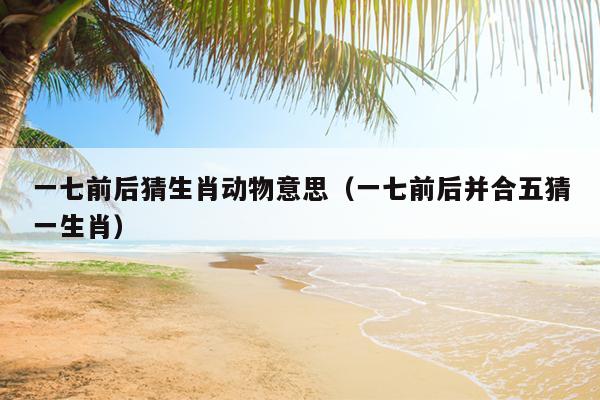 一七前后猜生肖动物意思（一七前后并合五猜一生肖）
