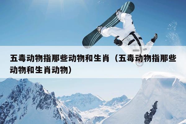 五毒动物指那些动物和生肖（五毒动物指那些动物和生肖动物）