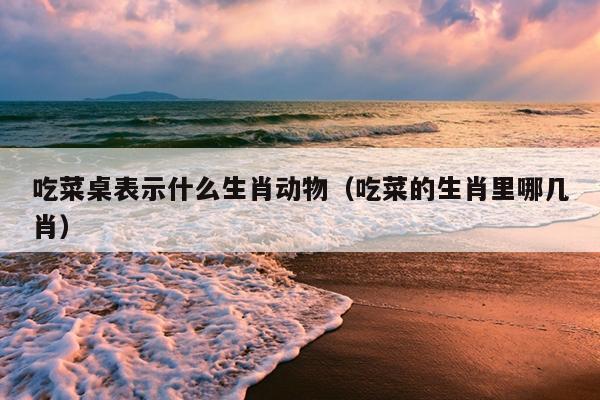吃菜桌表示什么生肖动物（吃菜的生肖里哪几肖）