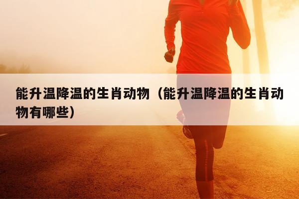 能升温降温的生肖动物（能升温降温的生肖动物有哪些）