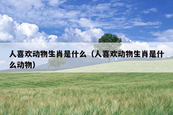 人喜欢动物生肖是什么（人喜欢动物生肖是什么动物）