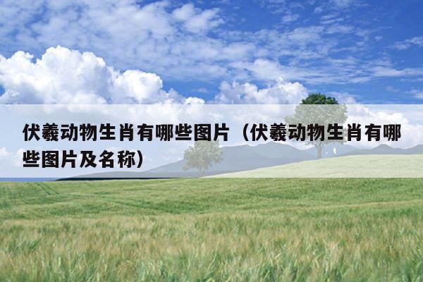 伏羲动物生肖有哪些图片（伏羲动物生肖有哪些图片及名称）