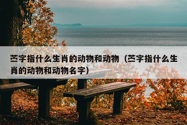 苎字指什么生肖的动物和动物（苎字指什么生肖的动物和动物名字）