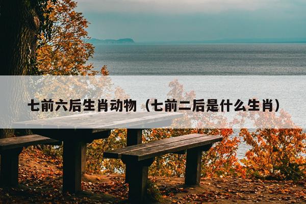 七前六后生肖动物（七前二后是什么生肖）