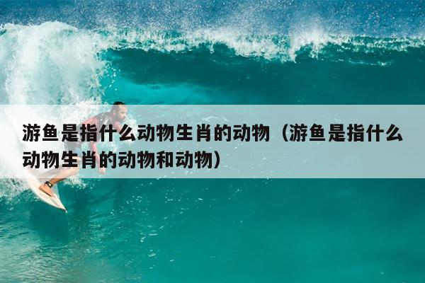 游鱼是指什么动物生肖的动物（游鱼是指什么动物生肖的动物和动物）