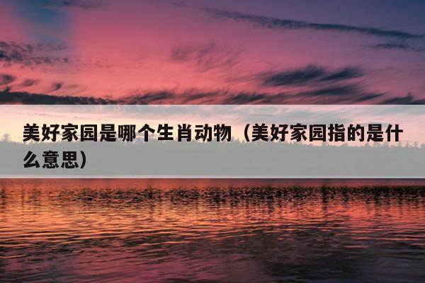 美好家园是哪个生肖动物（美好家园指的是什么意思）
