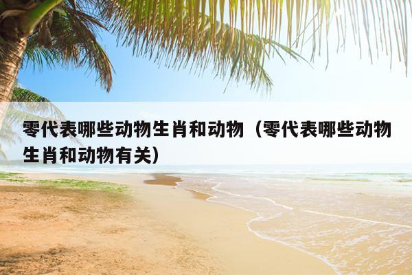 零代表哪些动物生肖和动物（零代表哪些动物生肖和动物有关）