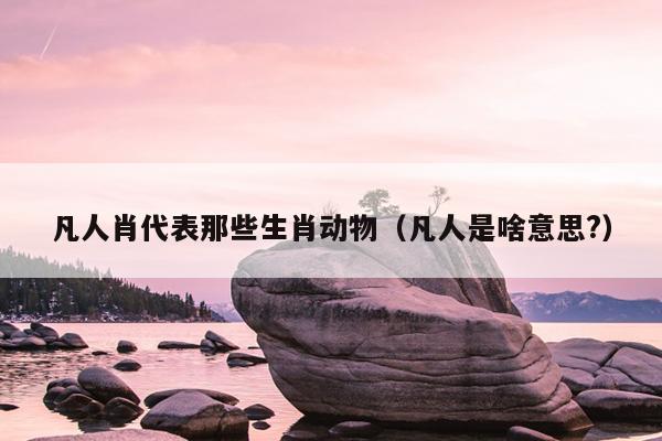 凡人肖代表那些生肖动物（凡人是啥意思?）
