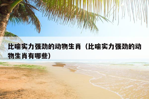 比喻实力强劲的动物生肖（比喻实力强劲的动物生肖有哪些）