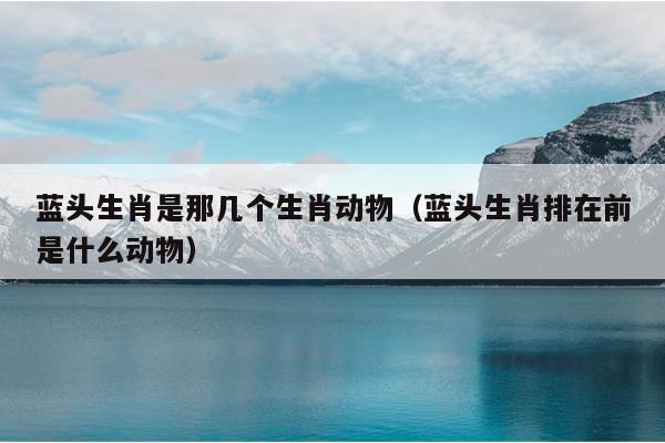 蓝头生肖是那几个生肖动物（蓝头生肖排在前是什么动物）
